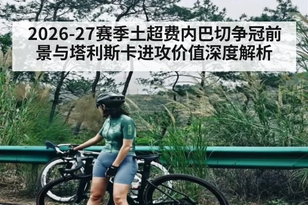 2026-27赛季土超费内巴切争冠前景与塔利斯卡进攻价值深度解析