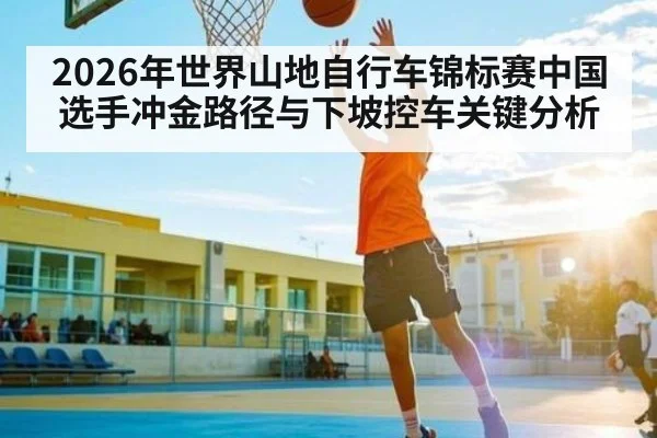 2026年世界山地自行车锦标赛中国选手冲金路径与下坡控车关键分析