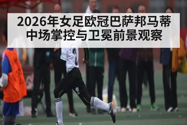 2026年女足欧冠巴萨邦马蒂中场掌控与卫冕前景观察